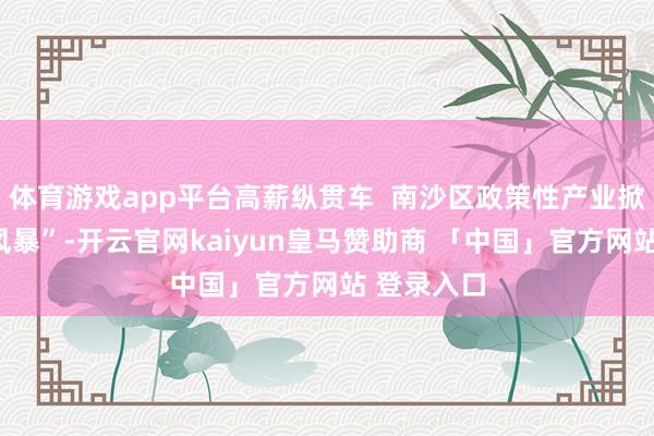 体育游戏app平台高薪纵贯车  南沙区政策性产业掀翻“揽才风暴”-开云官网kaiyun皇马赞助商 「中国」官方网站 登录入口