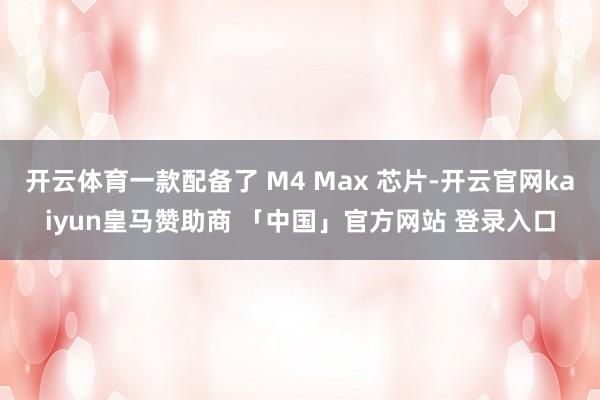 开云体育一款配备了 M4 Max 芯片-开云官网kaiyun皇马赞助商 「中国」官方网站 登录入口