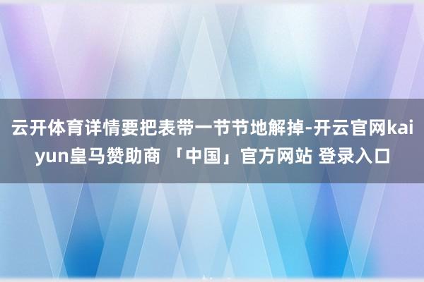云开体育详情要把表带一节节地解掉-开云官网kaiyun皇马赞助商 「中国」官方网站 登录入口