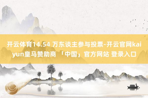 开云体育14.54 万东谈主参与投票-开云官网kaiyun皇马赞助商 「中国」官方网站 登录入口