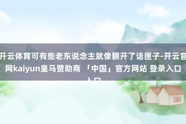 开云体育可有些老东说念主就像翻开了话匣子-开云官网kaiyun皇马赞助商 「中国」官方网站 登录入口
