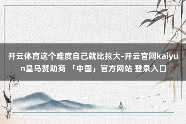 开云体育这个难度自己就比拟大-开云官网kaiyun皇马赞助商 「中国」官方网站 登录入口