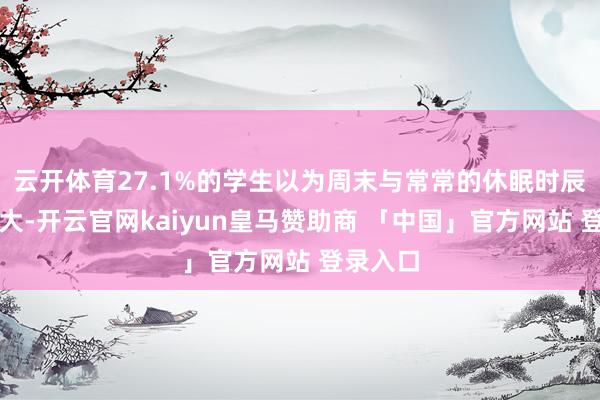 云开体育27.1%的学生以为周末与常常的休眠时辰各异较大-开云官网kaiyun皇马赞助商 「中国」官方网站 登录入口