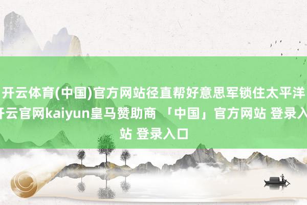 开云体育(中国)官方网站径直帮好意思军锁住太平洋-开云官网kaiyun皇马赞助商 「中国」官方网站 登录入口