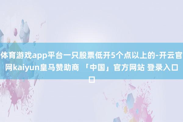 体育游戏app平台一只股票低开5个点以上的-开云官网kaiyun皇马赞助商 「中国」官方网站 登录入口