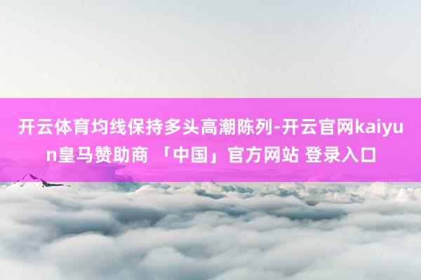 开云体育均线保持多头高潮陈列-开云官网kaiyun皇马赞助商 「中国」官方网站 登录入口