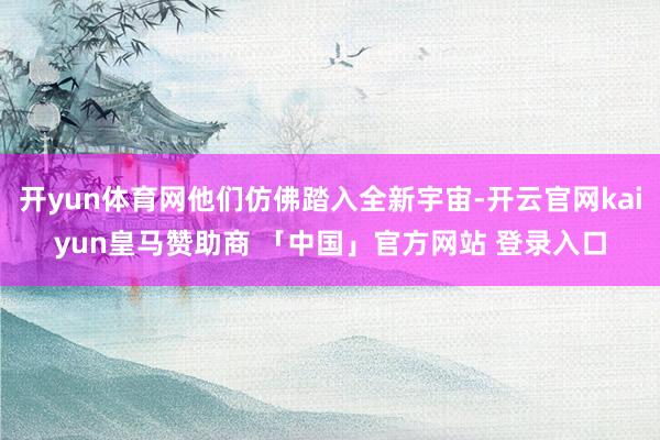 开yun体育网他们仿佛踏入全新宇宙-开云官网kaiyun皇马赞助商 「中国」官方网站 登录入口