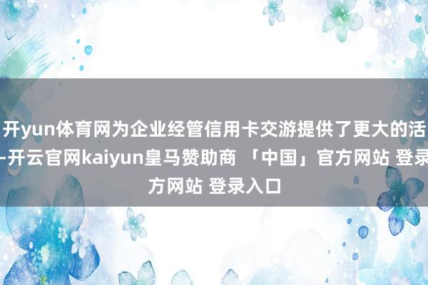 开yun体育网为企业经管信用卡交游提供了更大的活泼性-开云官网kaiyun皇马赞助商 「中国」官方网站 登录入口