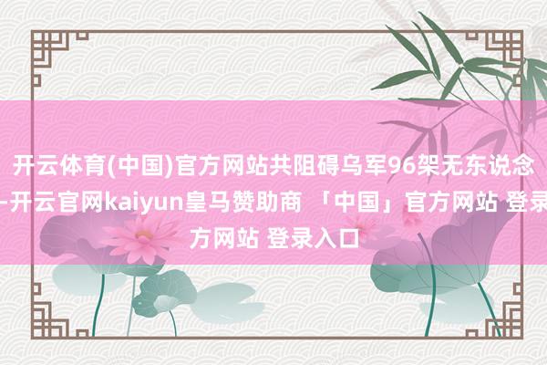 开云体育(中国)官方网站共阻碍乌军96架无东说念主机-开云官网kaiyun皇马赞助商 「中国」官方网站 登录入口