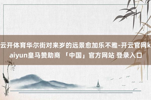 云开体育华尔街对来岁的远景愈加乐不雅-开云官网kaiyun皇马赞助商 「中国」官方网站 登录入口